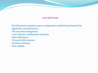 LOS METALES
Son elementos químicos que a temperatura ambiente presentan las
siguientes características:
•No son electronegativos
• son buenos conductores térmicos
•Son reductores
•Tienen brillo intenso
•Forman cationes
•Son sólidos
 