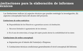 Limitaciones para la elaboración de informes
técnicos
Las limitaciones indican (a) aspectos técnicos que pueden restringir la investigación, (b)
aspectos conceptuales fuera del alcance del proyecto.
Limitaciones de orden conceptual:
a. Impuestas por el interés del Autor(es) o Empresa.
b. Limitaciones técnicas condicionan generalmente el nivel conceptual del Informe.
Limitaciones de orden restrictivo:
b. Disponibilidad de los Directivos a garantizar acceso a la Institución.
c. Recursos limitados ó agotamiento de los mismos.
d. En el caso de entrevistas, el sesgo del sujeto puede afectar la confiabilidad de los datos
 
