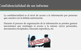 Confidencialidad de un informe
La confidencialidad es el nivel de acceso a la información por personas
que cuenten con la debida autorización.
Durante el proceso de organización de la información se pueden generar
mecanismos que restringen el acceso a la misma: claves personales,
documentos encriptados, cláusulas específicas, etc.
 