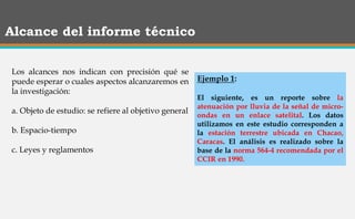 Alcance del informe técnico
Los alcances nos indican con precisión qué se
puede esperar o cuales aspectos alcanzaremos en
la investigación:
a. Objeto de estudio: se refiere al objetivo general
b. Espacio-tiempo
c. Leyes y reglamentos
Ejemplo 1:
El siguiente, es un reporte sobre la
atenuación por lluvia de la señal de micro-
ondas en un enlace satelital. Los datos
utilizamos en este estudio corresponden a
la estación terrestre ubicada en Chacao,
Caracas. El análisis es realizado sobre la
base de la norma 564-4 recomendada por el
CCIR en 1990.
 