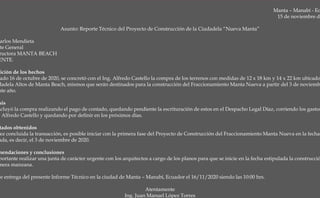 Manta – Manabí - Ec
15 de noviembre de
Asunto: Reporte Técnico del Proyecto de Construcción de la Ciudadela “Nueva Manta”
arlos Mendieta
te General
ructora MANTA BEACH
ENTE.
sición de los hechos
ado 16 de octubre de 2020, se concretó con el Ing. Alfredo Castello la compra de los terrenos con medidas de 12 x 18 km y 14 x 22 km ubicado
dadela Altos de Manta Beach, mismos que serán destinados para la construcción del Fraccionamiento Manta Nueva a partir del 3 de noviemb
nte año.
sis
ncluyó la compra realizando el pago de contado, quedando pendiente la escrituración de estos en el Despacho Legal Díaz, corriendo los gastos
. Alfredo Castello y quedando por definir en los próximos días.
tados obtenidos
ez concluida la transacción, es posible iniciar con la primera fase del Proyecto de Construcción del Fraccionamiento Manta Nueva en la fecha
ada, es decir, el 3 de noviembre de 2020.
mendaciones y conclusiones
portante realizar una junta de carácter urgente con los arquitectos a cargo de los planos para que se inicie en la fecha estipulada la construcció
mera manzana.
ce entrega del presente Informe Técnico en la ciudad de Manta – Manabí, Ecuador el 16/11/2020 siendo las 10:00 hrs.
Atentamente
Ing. Juan Manuel López Torres
 