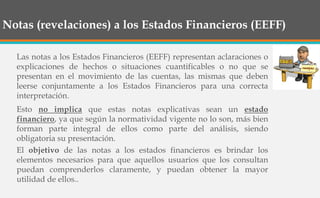 Notas (revelaciones) a los Estados Financieros (EEFF)
Las notas a los Estados Financieros (EEFF) representan aclaraciones o
explicaciones de hechos o situaciones cuantificables o no que se
presentan en el movimiento de las cuentas, las mismas que deben
leerse conjuntamente a los Estados Financieros para una correcta
interpretación.
Esto no implica que estas notas explicativas sean un estado
financiero, ya que según la normatividad vigente no lo son, más bien
forman parte integral de ellos como parte del análisis, siendo
obligatoria su presentación.
El objetivo de las notas a los estados financieros es brindar los
elementos necesarios para que aquellos usuarios que los consultan
puedan comprenderlos claramente, y puedan obtener la mayor
utilidad de ellos..
 