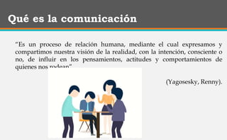 Qué es la comunicación
“Es un proceso de relación humana, mediante el cual expresamos y
compartimos nuestra visión de la realidad, con la intención, consciente o
no, de influir en los pensamientos, actitudes y comportamientos de
quienes nos rodean”.
(Yagosesky, Renny).
 