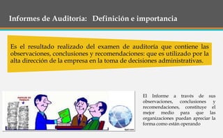 Informes de Auditoría: Definición e importancia
Es el resultado realizado del examen de auditoría que contiene las
observaciones, conclusiones y recomendaciones: que es utilizado por la
alta dirección de la empresa en la toma de decisiones administrativas.
El Informe a través de sus
observaciones, conclusiones y
recomendaciones, constituye el
mejor medio para que las
organizaciones puedan apreciar la
forma como están operando
 