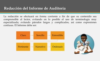 Redacción del Informe de Auditoría
La redacción se efectuará en forma corriente a fin de que su contenido sea
comprensible al lector, evitando en lo posible el uso de terminología muy
especializada; evitando párrafos largos y complicados, así como expresiones
confusas. El Informe debe ser:
Claro Sencillo Entendible
Pertinente Narrativo Ordenado
 
