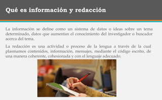 Qué es información y redacción
La información se define como un sistema de datos o ideas sobre un tema
determinado, datos que aumentan el conocimiento del investigador o buscador
acerca del tema.
La redacción es una actividad o proceso de la lengua a través de la cual
plasmamos contenidos, información, mensajes, mediante el código escrito, de
una manera coherente, cohesionada y con el lenguaje adecuado.
 