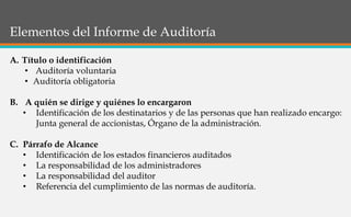 Elementos del Informe de Auditoría
A. Título o identificación
• Auditoría voluntaria
• Auditoría obligatoria
B. A quién se dirige y quiénes lo encargaron
• Identificación de los destinatarios y de las personas que han realizado encargo:
Junta general de accionistas, Órgano de la administración.
C. Párrafo de Alcance
• Identificación de los estados financieros auditados
• La responsabilidad de los administradores
• La responsabilidad del auditor
• Referencia del cumplimiento de las normas de auditoría.
 