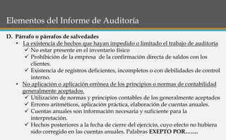 Elementos del Informe de Auditoría
D. Párrafo o párrafos de salvedades
• La existencia de hechos que hayan impedido o limitado el trabajo de auditoría
 No estar presente en el inventario físico
 Prohibición de la empresa de la confirmación directa de saldos con los
clientes.
 Existencia de registros deficientes, incompletos o con debilidades de control
interno.
• No aplicación o aplicación errónea de los principios o normas de contabilidad
generalmente aceptados.
 Utilización de normas y principios contables de los generalmente aceptados
 Errores aritméticos, aplicación práctica, elaboración de cuentas anuales.
 Cuentas anuales son información necesaria y suficiente para la
interpretación.
 Hechos posteriores a la fecha de cierre del ejercicio, cuyo efecto no hubiera
sido corregido en las cuentas anuales. Palabras EXEPTO POR…….
 