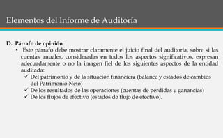 Elementos del Informe de Auditoría
D. Párrafo de opinión
• Este párrafo debe mostrar claramente el juicio final del auditoria, sobre si las
cuentas anuales, consideradas en todos los aspectos significativos, expresan
adecuadamente o no la imagen fiel de los siguientes aspectos de la entidad
auditada:
 Del patrimonio y de la situación financiera (balance y estados de cambios
del Patrimonio Neto)
 De los resultados de las operaciones (cuentas de pérdidas y ganancias)
 De los flujos de efectivo (estados de flujo de efectivo).
 