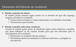 Elementos del Informe de Auditoría
F. Párrafo o párrafos de énfasis
El auditor puede destacar algún asunto en su informe sin que ello suponga
ninguna salvedad en su opinión.
 Transacciones (compras o ventas) importantes con entidades vinculadas.
 Transacciones poco usuales.
F. Párrafo o párrafos sobre otras cuestiones
Cuando el auditor quiera poner de manifiesto algún asunto diferente a aquellos
que están reflejados en las cuentas anuales pero que son relevantes para el
entendimiento de la auditoría
 Referencias a la auditoría del año anterior.
 Salvedades puestas de manifiesto en informes anteriores y corregidas en
este ejercicio.
 