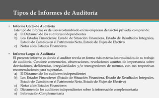 Tipos de Informes de Auditoría
• Informe Corto de Auditoría
Este tipo de informe es de uso acostumbrado en las empresas del sector privado, comprende:
a) El Dictamen de los auditores independientes
b) Los Estados Financieros: Estado de Situación Financiera, Estado de Resultados Integrales,
Estado de Cambios en el Patrimonio Neto, Estado de Flujos de Efectivo
c) Notas a los Estados Financieros
• Informe Largo de Auditoría
El presente informe es donde el auditor revela en forma más extensa los resultados de su trabajo
de auditoria. Contiene comentarios, observaciones, revelaciones asuntos de importancia sobre
desviaciones, deficiencias, irregularidades y/o transgresiones de normas, con sus respectivas
recomendaciones para superarlas.
a) El Dictamen de los auditores independientes
b) Los Estados Financieros (Estado de Situación Financiera, Estado de Resultados Integrales,
Estado de Cambios en el Patrimonio Neto, Estado de Flujos de Efectivo)
c) Notas a los Estados Financieros
d) Dictamen de los auditores independientes sobre la información complementaria
e) Información Complementaria
 
