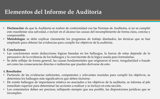 Elementos del Informe de Auditoría
• Declaración: de que la Auditoría se realizó de conformidad con las Normas de Auditoría, si no se cumplió
esto manifestar una salvedad, e incluir en el alcance las causas del incumplimiento de forma clara, concisa y
comprensible.
• Metodología: se debe explicar claramente los programas de trabajo diseñados, las técnicas que se han
empleado para obtener las evidencias para cumplir los objetivos de la auditoría.
3. Conclusiones
• Las conclusiones serán deducciones lógicas basadas en los hallazgos, la fuerza de estas depende de lo
persuasivo de la evidencia de los hallazgos y lo convincente de la lógica usada para formularlas.
• Se debe reflejar de forma general, las causas fundamentales que originaron el error, irregularidad o fraude
así como las consecuencias directas o indirectas que pueden derivarse de esto.
4. Resultados
• Partiendo de las evidencias suficientes, competentes y relevantes reunidas para cumplir los objetivos, se
determina los hallazgos más significativos que deben incluirse.
• De existir hallazgos de importancia relativa no asociados a los objetivos de la auditoría, se informa al jefe
inmediato superior para determinar las acciones a realizar y se incluye en esta sección.
• Los comentarios deben ser precisos; reflejando siempre que sea posible, las disposiciones jurídicas que se
incumplen.
 