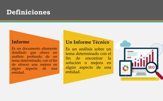 Definiciones
Informe
Es un documento altamente
detallado que ofrece un
análisis profundo de un
tema determinado, con el fin
de ofrecer una mejora en
algún aspecto de una
entidad.
Un Informe Técnico
Es un análisis sobre un
tema determinado con el
fin de encontrar la
solución o mejora en
algún aspecto de una
entidad.
 