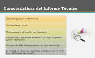 Características del Informe Técnico
Debe ser organizado y estructurado
Debe ser claro y conciso.
Debe contener la información más importante.
Debemos evitar repeticiones innecesarias (se puede apoyar con
gráficos o fotografías.
Debe permitir la fácil comprensión de una situación compleja.
Se realiza para buscar una información específica o para servir de
base en la toma de una decisión.
 