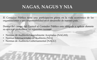NAGAS, NAGUS Y NIA
El Contador Público tiene una participación plena en la vida económica de las
organizaciones y una responsabilidad en el desarrollo de nuestro país.
Dentro del campo del Control el Contador Público esta obligado a aplicar durante
su ejercicio profesional las siguientes normas:
• Normas de Auditoría Generalmente Aceptadas (NAGAS).
• Normas Internacionales de Auditoría (NIA)
• Normas de Auditoría Gubernamental (NAGU)
 