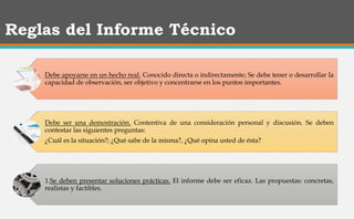 Reglas del Informe Técnico
Debe apoyarse en un hecho real. Conocido directa o indirectamente; Se debe tener o desarrollar la
capacidad de observación, ser objetivo y concentrarse en los puntos importantes.
Debe ser una demostración. Contentiva de una consideración personal y discusión. Se deben
contestar las siguientes preguntas:
¿Cuál es la situación?; ¿Qué sabe de la misma?, ¿Qué opina usted de ésta?
1.Se deben presentar soluciones prácticas. El informe debe ser eficaz. Las propuestas: concretas,
realistas y factibles.
 