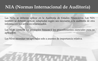 NIA (Normas Internacional de Auditoría)
Las NIAs se deberán aplicar en la Auditoría de Estados Financieros. Las NIA
también se deberán aplicar, adaptadas según sea necesario, a la auditoría de otra
información y a servicios relacionados.
Las NIAs contiene los principios básicos y los procedimientos esenciales para su
aplicación.
Las NIAs necesitan ser aplicadas solo a asuntos de importancia relativa.
 