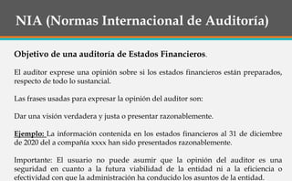 NIA (Normas Internacional de Auditoría)
Objetivo de una auditoría de Estados Financieros.
El auditor exprese una opinión sobre si los estados financieros están preparados,
respecto de todo lo sustancial.
Las frases usadas para expresar la opinión del auditor son:
Dar una visión verdadera y justa o presentar razonablemente.
Ejemplo: La información contenida en los estados financieros al 31 de diciembre
de 2020 del a compañía xxxx han sido presentados razonablemente.
Importante: El usuario no puede asumir que la opinión del auditor es una
seguridad en cuanto a la futura viabilidad de la entidad ni a la eficiencia o
efectividad con que la administración ha conducido los asuntos de la entidad.
 