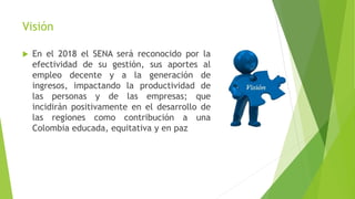 Visión
 En el 2018 el SENA será reconocido por la
efectividad de su gestión, sus aportes al
empleo decente y a la generación de
ingresos, impactando la productividad de
las personas y de las empresas; que
incidirán positivamente en el desarrollo de
las regiones como contribución a una
Colombia educada, equitativa y en paz
 