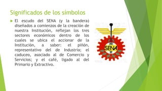 Significados de los símbolos
 El escudo del SENA (y la bandera)
diseñados a comienzos de la creación de
nuestra Institución, reflejan los tres
sectores económicos dentro de los
cuales se ubica el accionar de la
Institución, a saber: el piñón,
representativo del de Industria; el
caduceo, asociado al de Comercio y
Servicios; y el café, ligado al del
Primario y Extractivo.
 