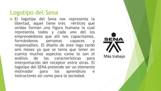 Logotipo del Sena
 El logotipo del Sena nos representa la
libertad, aquel tiene tres vértices que
unidas forman una figura humana la cual
representa todos y cada uno del los
emprendedores que allí nos capacitamos,
formándonos personas capaces y
responsables. El diseño de este logo tardo
seis meses ya que se tenia que tener en
cuenta muchos aspectos como lo son el
análisis de las características para
interpretación del receptor entre otras. El
logotipo del SENA pretende ser un elemento
motivador para los aprendices e
instructores así como para la sociedad.
 