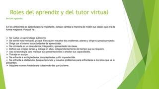 Roles del aprendiz y del tutor virtual
Rol del aprendiz
En los ambientes de aprendizaje es importante, porque cambia la manera de recibir sus clases que era de
forma magistral. Porque Ya:
 Se vuelve un aprendizaje autónomo
 Se siente más motivado, ya que él es quien resuelve los problemas, planea y dirige su propio proyecto.
 Dirige por sí mismo las actividades de aprendizaje.
 Se convierte en un descubridor, integrador y presentador de ideas.
 Define sus propias tareas y trabaja en ellas, independientemente del tiempo que se requiere.
 Usa la tecnología para manejar sus presentaciones o ampliar sus capacidades.
 Trabaja en equipo.
 Se enfrenta a ambigüedades, complejidades y a lo impredecible.
 Se enfrenta a obstáculos, busque recursos y resuelva problemas para enfrentarse a los retos que se le
presenten.
 Adquiere nuevas habilidades y desarrolla las que ya tiene.
 