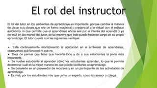 El rol del instructor
El rol del tutor en los ambientes de aprendizaje es importante, porque cambia la manera
de dictar sus clases que era de forma magistral o presencial a lo virtual con el método
autónomo, lo que permite que el aprendizaje ahora sea por el interés del aprendiz y ya
no está en las manos del tutor, de tal manera que éste pueda hacerse cargo de su propio
aprendizaje. El tutor cuenta con las siguientes ventajas:
 Está continuamente monitoreando la aplicación en el ambiente de aprendizaje,
observando qué funcionó y qué no.
 Deja de pensar que tiene que hacerlo todo y da a sus estudiantes la parte más
importante.
 Se vuelve estudiante al aprender cómo los estudiantes aprenden, lo que le permite
determinar cuál es la mejor manera en que puede facilitarles el aprendizaje.
 Se convierte en un proveedor de recursos y en un participante de las actividades de
aprendizaje.
 Es visto por los estudiantes más que como un experto, como un asesor o colega.
 