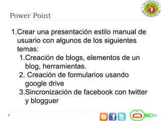 Power Point
1.Crear una presentación estilo manual de
usuario con algunos de los siguientes
temas:
1.Creación de blogs, elementos de un
blog, herramientas.
2. Creación de formularios usando
google drive
3.Sincronización de facebook con twitter
y blogguer
 