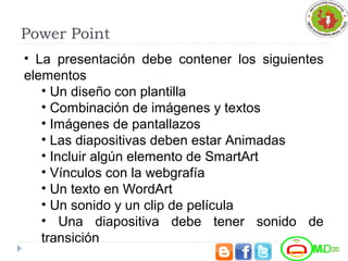Power Point
• La presentación debe contener los siguientes
elementos
• Un diseño con plantilla
• Combinación de imágenes y textos
• Imágenes de pantallazos
• Las diapositivas deben estar Animadas
• Incluir algún elemento de SmartArt
• Vínculos con la webgrafía
• Un texto en WordArt
• Un sonido y un clip de película
• Una diapositiva debe tener sonido de
transición
 