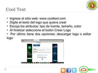Cool Text
• Ingrese al sitio web: www.cooltext.com
• Digite el texto del logo que quiera crear
• Escoja los atributos: tipo de fuente, tamaño, color
• Al finalizar seleccione el botón Crear Logo
• Por último tiene dos opciones: descargar logo o editar
logo
 