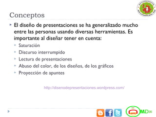 Conceptos
 El diseño de presentaciones se ha generalizado mucho
entre las personas usando diversas herramientas. Es
importante al diseñar tener en cuenta:
 Saturación
 Discurso interrumpido
 Lectura de presentaciones
 Abuso del color, de los diseños, de los gráficos
 Proyección de apuntes
http://disenodepresentaciones.wordpress.com/
 
