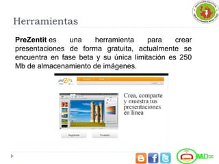 Herramientas
PreZentit es  una  herramienta  para  crear 
presentaciones  de  forma  gratuita,  actualmente  se 
encuentra  en  fase  beta  y  su  única  limitación  es  250 
Mb de almacenamiento de imágenes.
 