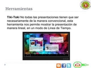 Herramientas
Tiki-Toki No todas las presentaciones tienen que ser 
necesariamente de la manera convencional, esta 
herramienta nos permite mostrar la presentación de 
manera lineal, en un modo de Linea de Tiempo.
 