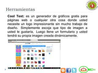 Herramientas
Cool Text: es un generador de gráficos gratis para
páginas web o cualquier otra cosa donde usted
necesite un logo impresionante sin mucho trabajo de
diseño. Simplemente escoja que tipo de imagen a
usted le gustaría, Luego llene un formulario y usted
tendrá su propia imagen creada dinámicamente.
 