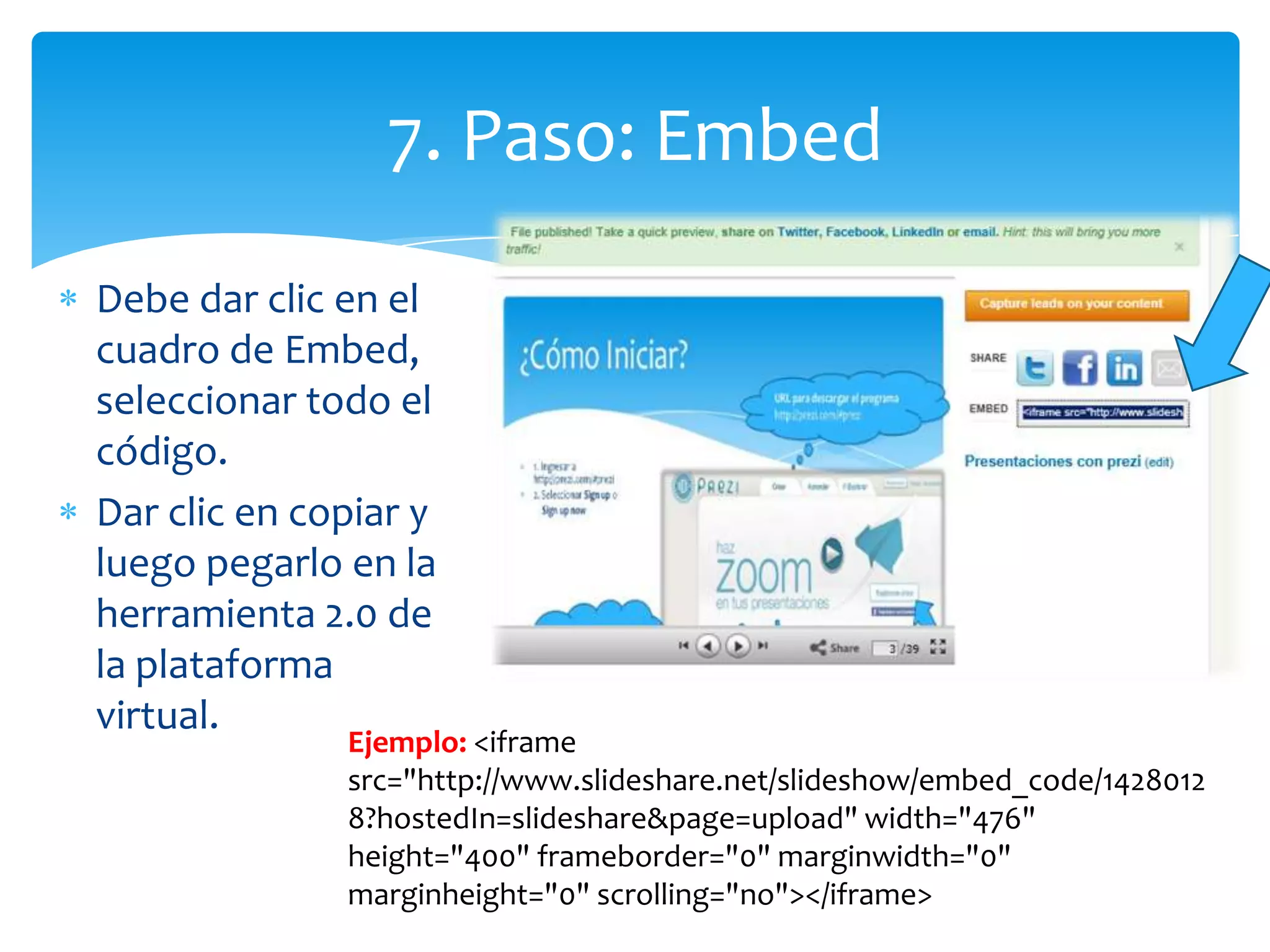 7. Paso: Embed
Debe dar clic en el
cuadro de Embed,
seleccionar todo el
código.
Dar clic en copiar y
luego pegarlo en la
herramienta 2.0 de
la plataforma
virtual.
              Ejemplo: <iframe
              src="http://www.slideshare.net/slideshow/embed_code/1428012
              8?hostedIn=slideshare&page=upload" width="476"
              height="400" frameborder="0" marginwidth="0"
              marginheight="0" scrolling="no"></iframe>
 