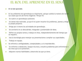 EL ROL DEL APRENDIZ EN EL SENA
 El rol del aprendiz
 En los ambientes de aprendizaje es importante, porque cambia la manera de recibir
sus clases que era de forma magistral. Porque Ya:
 Se vuelve un aprendizaje autónomo
 Se siente más motivado, ya que él es quien resuelve los problemas, planea y dirige
su propio proyecto.
 Dirige por sí mismo las actividades de aprendizaje.
 Se convierte en un descubridor, integrador y presentador de ideas.
 Define sus propias tareas y trabaja en ellas, independientemente del tiempo que
se requiere.
 Usa la tecnología para manejar sus presentaciones o ampliar sus capacidades.
 Trabaja en equipo.
 Se enfrenta a ambigüedades, complejidades y a lo impredecible.
 Se enfrenta a obstáculos, busque recursos y resuelva problemas para enfrentarse a
los retos que se le presenten.
 Adquiere nuevas habilidades y desarrolla las que ya tiene.
 
