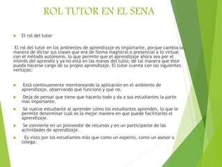 ROL TUTOR EN EL SENA
 El rol del tutor
El rol del tutor en los ambientes de aprendizaje es importante, porque cambia la
manera de dictar sus clases que era de forma magistral o presencial a lo virtual
con el método autónomo, lo que permite que el aprendizaje ahora sea por el
interés del aprendiz y ya no está en las manos del tutor, de tal manera que éste
pueda hacerse cargo de su propio aprendizaje. El tutor cuenta con las siguientes
ventajas:
 Está continuamente monitoreando la aplicación en el ambiente de
aprendizaje, observando qué funcionó y qué no.
 Deja de pensar que tiene que hacerlo todo y da a sus estudiantes la parte
más importante.
 Se vuelve estudiante al aprender cómo los estudiantes aprenden, lo que le
permite determinar cuál es la mejor manera en que puede facilitarles el
aprendizaje.
 Se convierte en un proveedor de recursos y en un participante de las
actividades de aprendizaje.
 Es visto por los estudiantes más que como un experto, como un asesor o
colega.
 