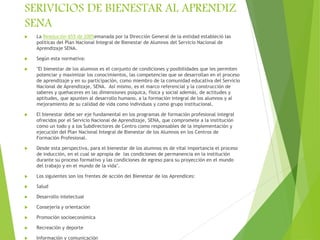 SERIVICIOS DE BIENESTAR AL APRENDIZ
SENA
 La Resolución 655 de 2005emanada por la Dirección General de la entidad estableció las
políticas del Plan Nacional Integral de Bienestar de Alumnos del Servicio Nacional de
Aprendizaje SENA.
 Según esta normativa:
 "El bienestar de los alumnos es el conjunto de condiciones y posibilidades que les permiten
potenciar y maximizar los conocimientos, las competencias que se desarrollan en el proceso
de aprendizaje y en su participación, como miembro de la comunidad educativa del Servicio
Nacional de Aprendizaje, SENA. Así mismo, es el marco referencial y la construcción de
saberes y quehaceres en las dimensiones psíquica, física y social además, de actitudes y
aptitudes, que apunten al desarrollo humano, a la formación integral de los alumnos y al
mejoramiento de su calidad de vida como individuos y como grupo institucional.
 El bienestar debe ser eje fundamental en los programas de formación profesional integral
ofrecidos por el Servicio Nacional de Aprendizaje, SENA, que compromete a la institución
como un todo y a los Subdirectores de Centro como responsables de la implementación y
ejecución del Plan Nacional Integral de Bienestar de los Alumnos en los Centros de
Formación Profesional.
 Desde esta perspectiva, para el bienestar de los alumnos es de vital importancia el proceso
de inducción, en el cual se apropia de las condiciones de permanencia en la institución
durante su proceso formativo y las condiciones de egreso para su proyección en el mundo
del trabajo y en el mundo de la vida".
 Los siguientes son los frentes de acción del Bienestar de los Aprendices:
 Salud
 Desarrollo intelectual
 Consejería y orientación
 Promoción socioeconómica
 Recreación y deporte
 Información y comunicación
 