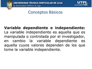 Conceptos Básicos Variable dependiente e independiente:  La variable independiente es aquella que es manipulada o controlada por el investigador, en cambio la variable dependiente es aquella cuyos valores dependen de los que tome la variable independiente. 