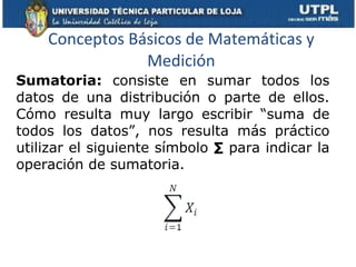 Conceptos Básicos de Matemáticas y Medición Sumatoria:  consiste en sumar todos los datos de una distribución o parte de ellos. Cómo resulta muy largo escribir “suma de todos los datos”, nos resulta más práctico utilizar el siguiente símbolo  ∑  para indicar la operación de sumatoria. 