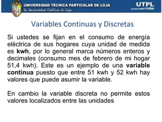 Variables Continuas y Discretas Si ustedes se fijan en el consumo de energía eléctrica de sus hogares cuya unidad de medida es  kwh , por lo general marca números enteros y decimales (consumo mes de febrero de mi hogar 51,4 kwh). Este es un ejemplo de una  variable continua  puesto que entre 51 kwh y 52 kwh hay valores que puede asumir la variable. En cambio la variable discreta no permite estos valores localizados entre las unidades 