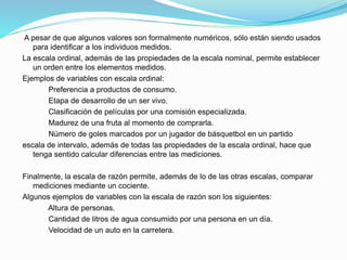 A pesar de que algunos valores son formalmente numéricos, sólo están siendo usados
para identificar a los individuos medidos.
La escala ordinal, además de las propiedades de la escala nominal, permite establecer
un orden entre los elementos medidos.
Ejemplos de variables con escala ordinal:
Preferencia a productos de consumo.
Etapa de desarrollo de un ser vivo.
Clasificación de películas por una comisión especializada.
Madurez de una fruta al momento de comprarla.
Número de goles marcados por un jugador de básquetbol en un partido
escala de intervalo, además de todas las propiedades de la escala ordinal, hace que
tenga sentido calcular diferencias entre las mediciones.
Finalmente, la escala de razón permite, además de lo de las otras escalas, comparar
mediciones mediante un cociente.
Algunos ejemplos de variables con la escala de razón son los siguientes:
Altura de personas.
Cantidad de litros de agua consumido por una persona en un día.
Velocidad de un auto en la carretera.
 