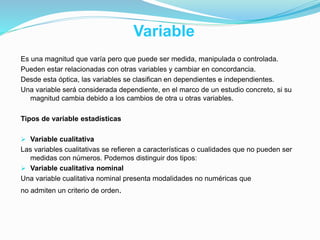 Variable
Es una magnitud que varía pero que puede ser medida, manipulada o controlada.
Pueden estar relacionadas con otras variables y cambiar en concordancia.
Desde esta óptica, las variables se clasifican en dependientes e independientes.
Una variable será considerada dependiente, en el marco de un estudio concreto, si su
magnitud cambia debido a los cambios de otra u otras variables.
Tipos de variable estadísticas
 Variable cualitativa
Las variables cualitativas se refieren a características o cualidades que no pueden ser
medidas con números. Podemos distinguir dos tipos:
 Variable cualitativa nominal
Una variable cualitativa nominal presenta modalidades no numéricas que
no admiten un criterio de orden.
 