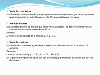  Variable cuantitativa
Una variable cuantitativa es la que se expresa mediante un número, por tanto se pueden
realizar operaciones aritméticas con ella. Podemos distinguir dos tipos:
 Variable discreta
Una variable discreta es aquella que toma valores aislados, es decir no admite valores
intermedios entre dos valores específicos.
Ejemplo:
El número de hermanos de 5 amigos: 2, 1, 0, 1, 3.
 Variable continua
Una variable continua es aquella que puede tomar valores comprendidos entre dos
números
Ejemplos:
La altura de los 5 amigos: 1.73, 1.82, 1.77, 1.69, 1.75.
En la práctica medimos la altura con dos decimales, pero también se podría dar con tres
decimales.
 