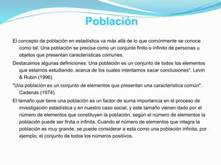 Población
El concepto de población en estadística va más allá de lo que comúnmente se conoce
como tal. Una población se precisa como un conjunto finito o infinito de personas u
objetos que presentan características comunes.
Destacamos algunas definiciones: Una población es un conjunto de todos los elementos
que estamos estudiando, acerca de los cuales intentamos sacar conclusiones". Levin
& Rubin (1996).
"Una población es un conjunto de elementos que presentan una característica común".
Cadenas (1974).
El tamaño que tiene una población es un factor de suma importancia en el proceso de
investigación estadística y en nuestro caso social, y este tamaño vienen dado por el
número de elementos que constituyen la población, según el número de elementos la
población puede ser finita o infinita. Cuando el número de elementos que integra la
población es muy grande, se puede considerar a esta como una población infinita, por
ejemplo; el conjunto de todos los números positivos.
 