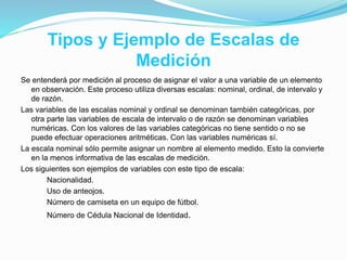 Tipos y Ejemplo de Escalas de
Medición
Se entenderá por medición al proceso de asignar el valor a una variable de un elemento
en observación. Este proceso utiliza diversas escalas: nominal, ordinal, de intervalo y
de razón.
Las variables de las escalas nominal y ordinal se denominan también categóricas, por
otra parte las variables de escala de intervalo o de razón se denominan variables
numéricas. Con los valores de las variables categóricas no tiene sentido o no se
puede efectuar operaciones aritméticas. Con las variables numéricas sí.
La escala nominal sólo permite asignar un nombre al elemento medido. Esto la convierte
en la menos informativa de las escalas de medición.
Los siguientes son ejemplos de variables con este tipo de escala:
Nacionalidad.
Uso de anteojos.
Número de camiseta en un equipo de fútbol.
Número de Cédula Nacional de Identidad.
 