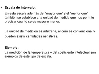 • Escala de intervalo:
En esta escala además del “mayor que” y el “menor que”
también se establece una unidad de medida que nos permite
precisar cuanto se es mayor o menor.
La unidad de medición es arbitraria, el cero es convencional y
pueden existir cantidades negativas.
Ejemplo:
La medición de la temperatura y del coeficiente intelectual son
ejemplos de este tipo de escala.
 