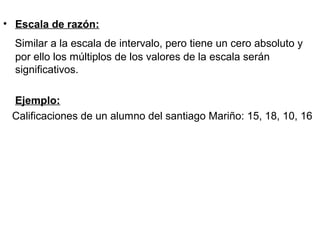 • Escala de razón:
Similar a la escala de intervalo, pero tiene un cero absoluto y
por ello los múltiplos de los valores de la escala serán
significativos.
Ejemplo:
Calificaciones de un alumno del santiago Mariño: 15, 18, 10, 16
 