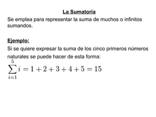 La Sumatoria
Se emplea para representar la suma de muchos o infinitos
sumandos.
Ejemplo:
Si se quiere expresar la suma de los cinco primeros números
naturales se puede hacer de esta forma:
 