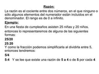 Razón:
La razón es el cociente entre dos números, en el que ninguno o
sólo algunos elementos del numerador están incluidos en el
denominador. El rango es de 0 a infinito.
Ejemplo:
En una fiesta de cumpleaños asisten 25 niñas y 20 niños.
entonces lo representaremos de alguna de las siguientes
formas:
25/20
25:20
Y como la fracción podemos simplificarla al dividirla entre 5,
entonces tendremos:
5/4
5:4 Y se lee que existe una razón de 5 a 4 o de 5 por cada 4
 